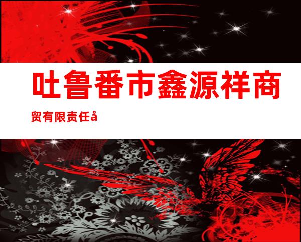 吐鲁番市鑫源祥商贸有限责任公司