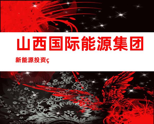 山西国际能源集团新能源投资管理有限责任公司