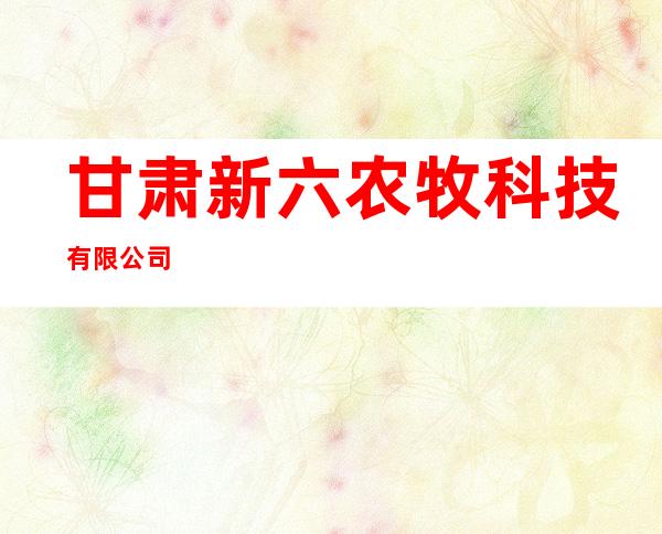 甘肃新六农牧科技有限公司