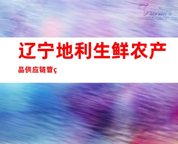 辽宁地利生鲜农产品供应链管理有限公司黑龙江省分公司